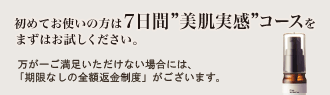 初めてお使いの方は7日間美肌実感コースをまずはお試しください。 もしご満足いただけない場合には、「期間なしの100%満足保証」をご用意しております。