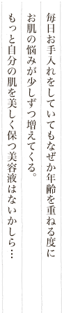 毎日お手入れをしていてもなぜか年齢を重ねる度にお肌の悩みが少しずつ増えてくる。もっと自分の肌を美しく保つ美容液はないかしら…