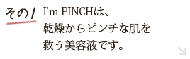 その1 I'm PINCH(アイムピンチ)は本物を求めるあなたへの美肌養液です。