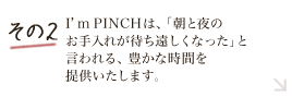 その2 I’m PINCHは、「朝と夜のお手入れが待ち遠しくなった」と言われる、豊かな時間を提供いたします。