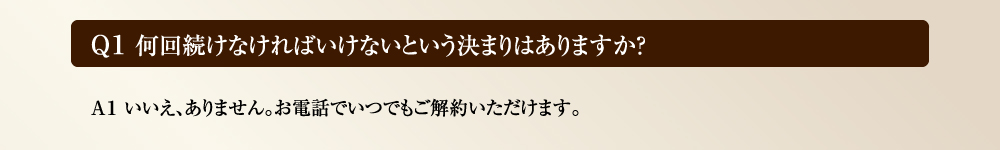 Ｑ１ 何回続けなければいけないという決まりはありますか？　Ａ１ いいえ、ありません。お電話でいつでもご解約いただけます。