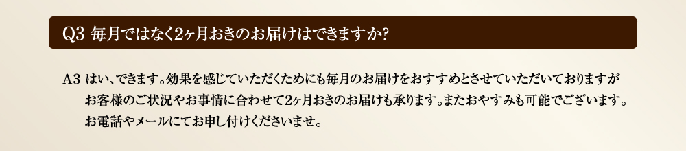 Ｑ3 毎月ではなく２ヶ月おきのお届けはできますか？　Ａ３ はい、できます。効果を感じていただくためにも毎月のお届けをおすすめとさせていただいておりますがお客様のご状況やお事情に合わせて２ヶ月おきのお届けも承ります。またおやすみも可能でございます。お電話やメールにてお申し付けくださいませ。