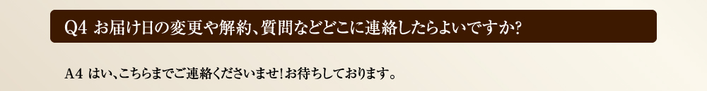 Ｑ4 お届け日の変更や解約、質問などどこに連絡したらよいですか？　Ａ４ はい、こちらまでご連絡くださいませ！お待ちしております。