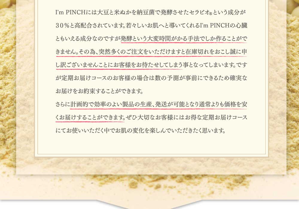 I'm PINCHには大豆と米ぬかを納豆菌で発酵させたセラビオRという成分が
３０％と高配合されています。若々しいお肌へと導いてくれるI'm PINCHの心臓ともいえる成分なのですが発酵という大変時間がかる手法でしか作ることができません。その為、突然多くのご注文をいただけますと在庫切れをおこし誠に申し訳ございませんことにお客様をお待たせしてしまう事となってしまいます。ですが定期お届けコースのお客様の場合は数の予測が事前にできるため確実なお届けをお約束することができます。
さらに計画的で効率のよい製品の生産、発送が可能となり通常よりも価格を安くお届けすることができます。ぜひ大切なお客様にはお得な定期お届けコースにてお使いいただく中でお肌の変化を楽しんでいただきたく思います。