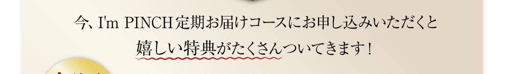 今、I’m PINCH定期お届けコースにお申し込みいただくと
嬉しい特典がたくさんついてきます！