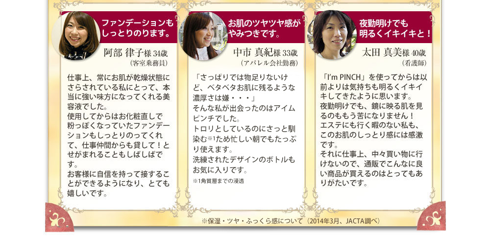 ファンデーションもしっとりのります。　阿部 律子様 34歳・お肌のツルツル感がやみつきです。　中市 真紀様 33歳・夜勤明けでもお肌のくすみ軽減！　太田 真美様 40歳