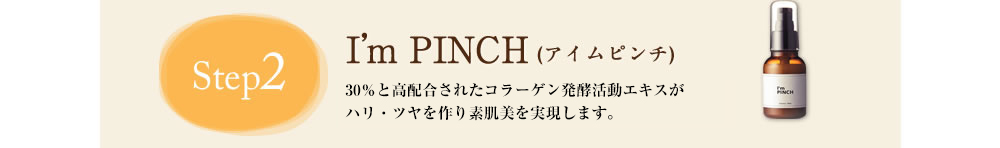 Step2 I'm PINCH(アイムピンチ)　計15種類の美容成分配合のI'm PINCH(アイムピンチ)でたっぷりお肌に栄養を与えましょう。