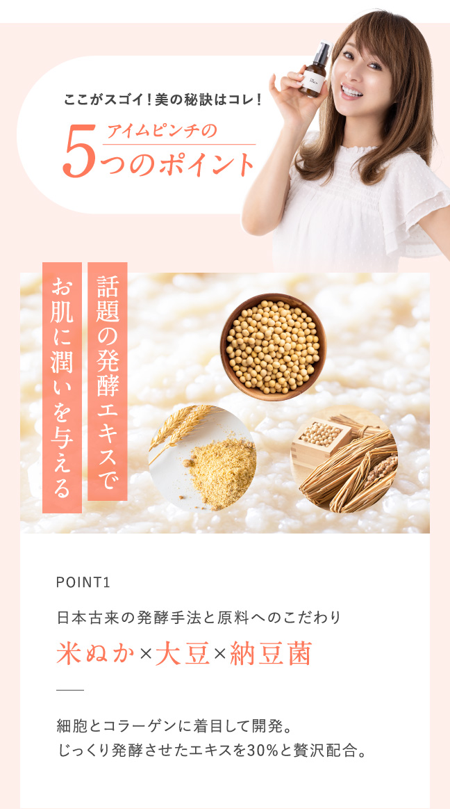 ここがスゴイ！美の秘訣はコレ！　アイムピンチの5つのポイント POINT1 日本古来の発酵手法と原料へのこだわり　米ぬか×大豆×納豆菌