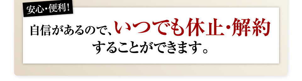 安心・便利！自信があるので、いつでも休止・解約することができます。