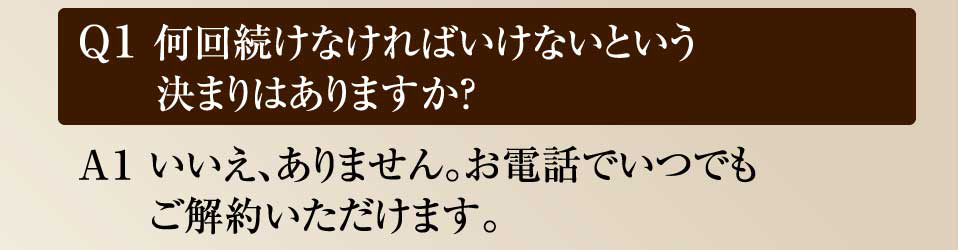 Ｑ1 何回続けなければいけないという決まりはありますか？　Ａ１ いいえ、ありません。お電話やメール１本でいつでもご解約いただけます。