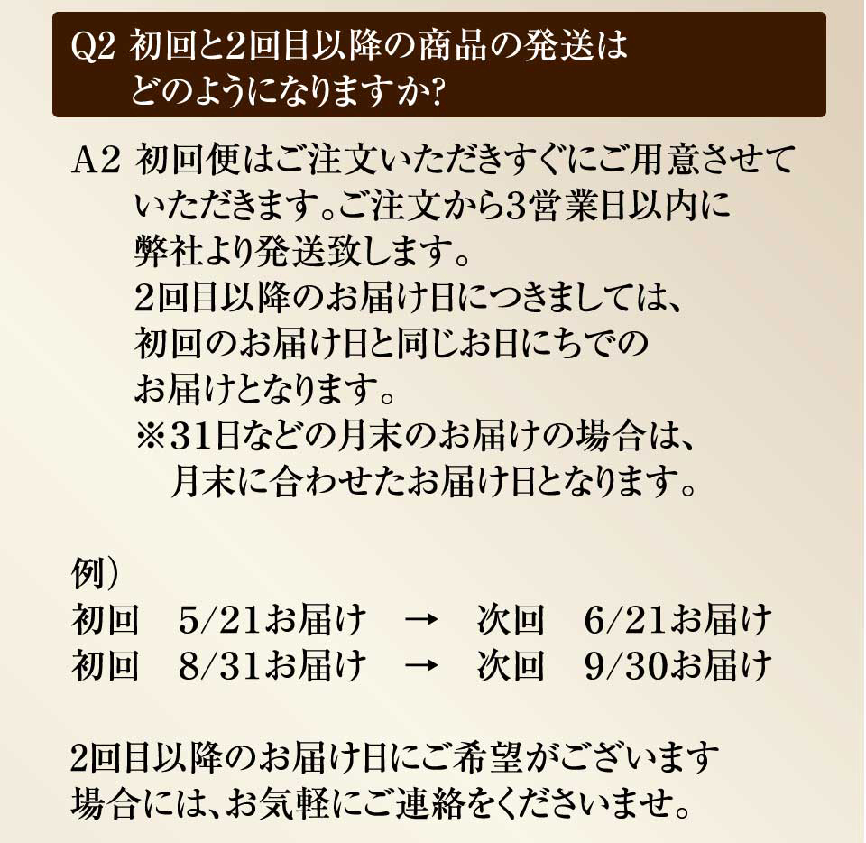 Ｑ2 初回と２回目以降の商品の発送はどのようになりますか？　Ａ２ 初回便はご注文いただきすぐにご用意させていただきます。ご注文から３営業日以内に名古屋の弊社より発送致します。２回目以降は下記のようになります。