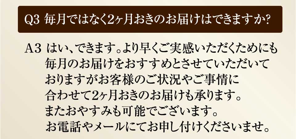 Ｑ3 毎月ではなく２ヶ月おきのお届けはできますか？　Ａ３ はい、できます。より早くご実感いただくためにも毎月のお届けをおすすめとさせていただいておりますがお客様のご状況やお事情に合わせて２ヶ月おきのお届けも承ります。またおやすみも可能でございます。お電話やメールにてお申し付けくださいませ。