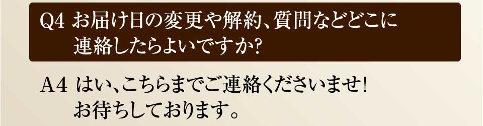 Ｑ4 お届け日の変更や解約、質問などどこに連絡したらよいですか？　Ａ４ はい、こちらまでご連絡くださいませ！お待ちしております。