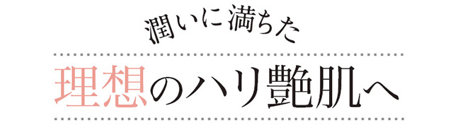 潤いに満ちた 理想のハリ艶肌へ