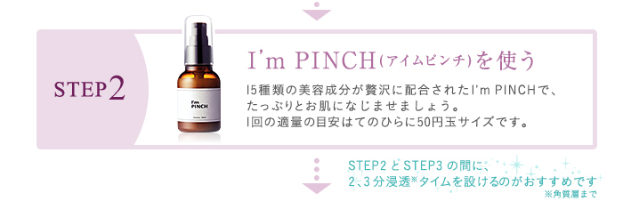 STEP2　I’m PINCH(アイムピンチ)を使う　15種類の美容成分が贅沢に配合されたI’m PINCHで、たっぷりとお肌に栄養を与えましょう。1回の適量の目安はてのひらに50円玉サイズです。