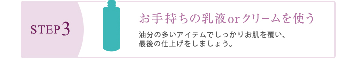 STEP3　お手持ちの乳液orクリームを使う　水分や栄養分がお肌かた逃げないよう、しっかりとフタをしましょう。STEP2とSTEP3の間に、2、3分浸透タイムを設けるとより効果的です