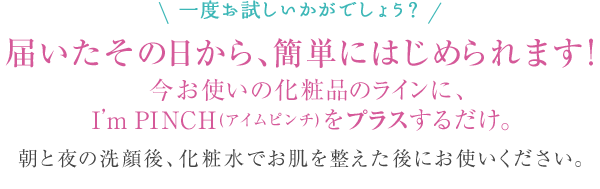 一度お試しいかがでしょう？届いたその日から、簡単にはじめられます！今お使いの化粧品のラインに、I’m PINCH(アイムピンチ)をプラスするだけ。朝と夜の洗顔後、化粧水でお肌を整えた後にお使いください。