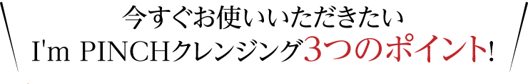 今すぐお使いいただきたいI'm PINCHクレンジング3つのポイント！