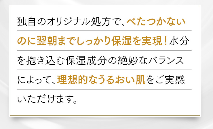 独自のオリジナル処方で、べたつかないのに翌朝までしっかり保湿を実現！水分を抱き込む保湿成分の絶妙なバランスによって、理想的なうるおい肌をご実感いただけます。