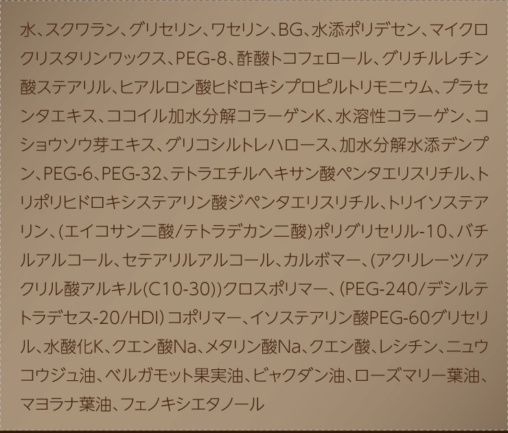 水、スクワラン、グリセリン、ワセリン、BG、水添ポリデセン、マイクロクリスタリンワックス、PEG-8、酢酸トコフェロール、グリチルレチン酸ステアリル、ヒアルロン酸ヒドロキシプロピルトリモニウム、プラセンタエキス、ココイル加水分解コラーゲンK、水溶性コラーゲン、コショウソウ芽エキス、グリコシルトレハロース、加水分解水添デンプン、PEG-6、PEG-32、テトラエチルヘキサン酸ペンタエリスリチル、トリポリヒドロキシステアリン酸ジペンタエリスリチル、トリイソステアリン、(エイコサン二酸/テトラデカン二酸)ポリグリセリル-10、バチルアルコール、セテアリルアルコール、カルボマー、(アクリレーツ/アクリル酸アルキル(C10-30))クロスポリマー、（PEG-240/デシルテトラデセス-20/HDI）コポリマー、イソステアリン酸PEG-60グリセリル、水酸化K、クエン酸Na、メタリン酸Na、クエン酸、レシチン、ニュウコウジュ油、ベルガモット果実油、ビャクダン油、ローズマリー葉油、マヨラナ葉油、フェノキシエタノール