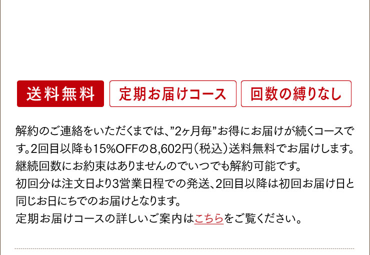 解約のご連絡をいただくまでは、”2ヶ月毎”お得にお届けが続くコースです。2回目以降も15%OFFの８,602円（税込）送料無料でお届けします。継続回数にお約束はありませんのでいつでも解約可能です。	初回分は注文日より3営業日程での発送、2回目以降は初回お届け日と同じお日にちでのお届けとなります。	定期お届けコースの詳しいご案内はこちらをご覧ください。