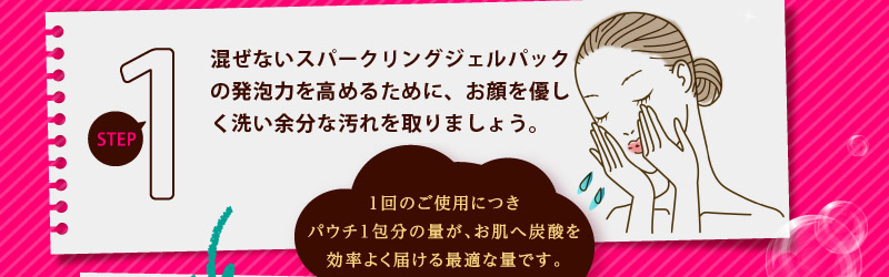 炭酸パックの発泡力を高めるために、お顔を優しく洗い余分な汚れを取りましょう。