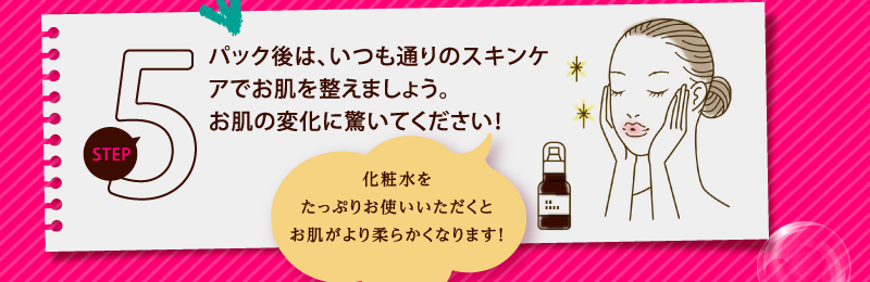 パック後は、いつも通りのスキンケアでお肌を整えましょう。お肌の変化に驚いてください！