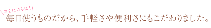 さらに！毎日使うものだから、手軽さや便利さにもこだわりました。