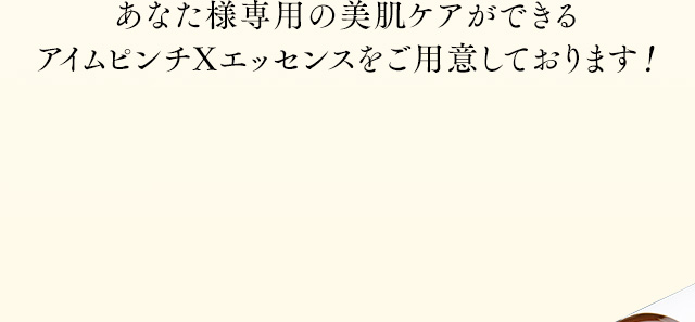 あなた様専用の美肌ケアができるアイムピンチXエッセンスをご用意しております！