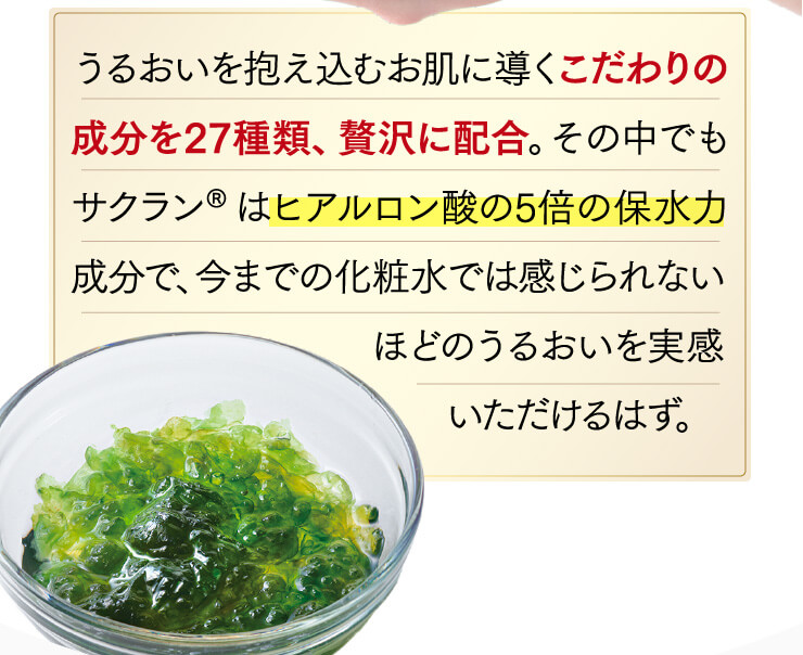 うるおいを抱え込むお肌に導くこだわりの成分を27種類、贅沢に配合。その中でもサクラン®はヒアルロン酸の5倍の保水力成分で、今までの化粧水では感じられない
