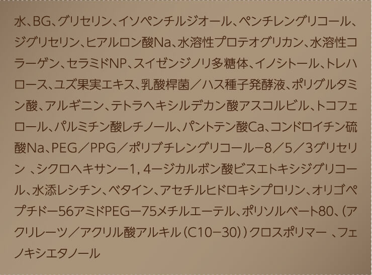 水、ＢＧ、グリセリン、イソペンチルジオール、ペンチレングリコール、ジグリセリン、ヒアルロン酸Ｎａ、水溶性プロテオグリカン、水溶性コラーゲン、セラミドＮＰ、スイゼンジノリ多糖体、イノシトール、トレハロース、ユズ果実エキス、乳酸桿菌／ハス種子発酵液、ポリグルタミン酸、アルギニン、テトラヘキシルデカン酸アスコルビル、トコフェロール、パルミチン酸レチノール、パントテン酸Ｃａ、コンドロイチン硫酸Ｎａ、ＰＥＧ／ＰＰＧ／ポリブチレングリコール－８／５／３グリセリン 、シクロヘキサンー１，４ージカルボン酸ビスエトキシジグリコール、水添レシチン、ベタイン、アセチルヒドロキシプロリン、オリゴペプチドー５６アミドＰＥＧー７５メチルエーテル、ポリソルベート８０、（アクリレーツ／アクリル酸アルキル（Ｃ１０－３０））クロスポリマー 、フェノキシエタノール