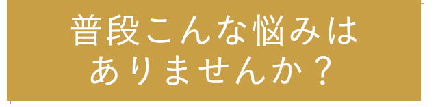 普段こんな悩みはありませんか？