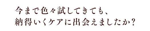 今まで色々試してきても、納得いくケアに出会えましたか？