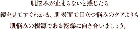 肌悩みが止まらないと感じたら鏡を見てすぐわかる、肌表面で目立つ悩みのケアよりも肌悩みの根源である乾燥に向き合いましょう。