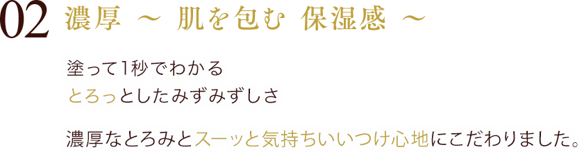 02 濃厚 ～ 肌を包む 保湿感 ～