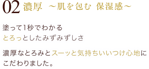 02 濃厚 ～ 肌を包む 保湿感 ～