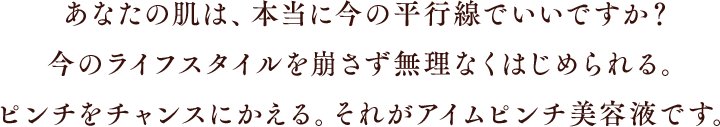 あなたの肌は、本当に今の平行線でいいですか？今のライフスタイルを崩さず無理なくはじめられる。ピンチをチャンスにかえる。それがアイムピンチ美容液です。