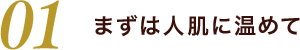 01 まずは人肌に温めて