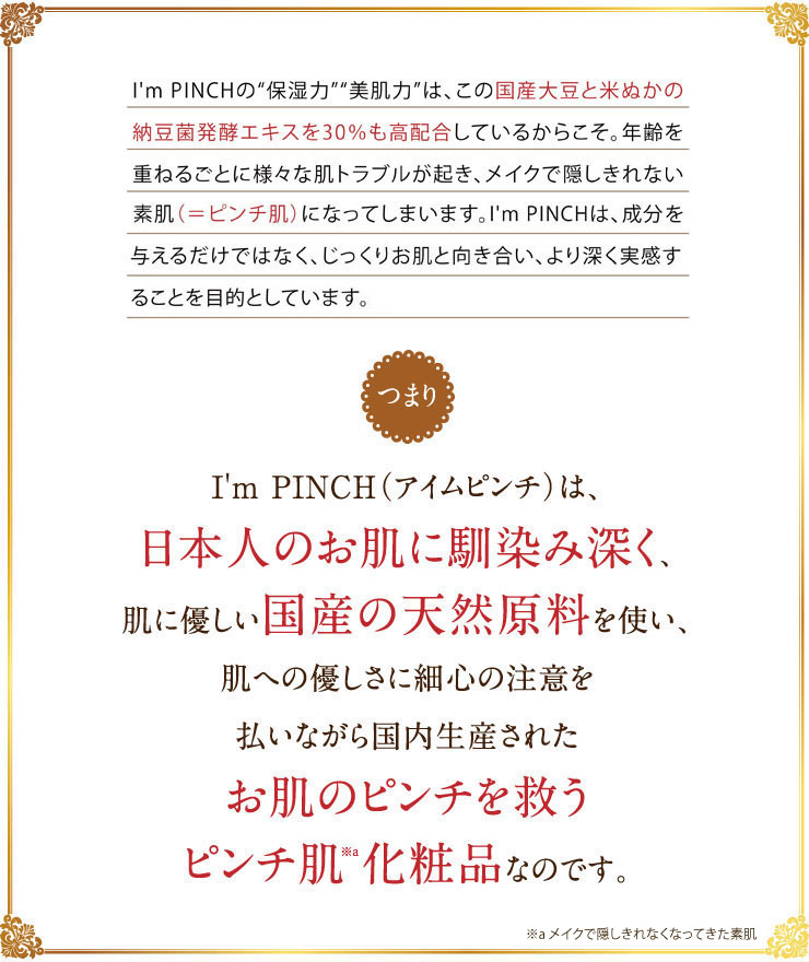 I'm PINCH（アイムピンチ）の“保湿力”“美肌力”は、この国産大豆と米ぬかの納豆菌発酵エキスを30％も高配合しているからこそ。このエキスからは、エイジング力の高さで知られるあの「プラセンタ」以上の数値が！年齢を重ねるごとに様々な肌トラブルが起き、化粧ではごまかせないお悩み（＝ピンチ肌）が増えてきます。I'm PINCH（アイムピンチ）は、成分を与えるだけではなく、本当の意味でお肌を健康的で良い状態に育てることを目的としています。