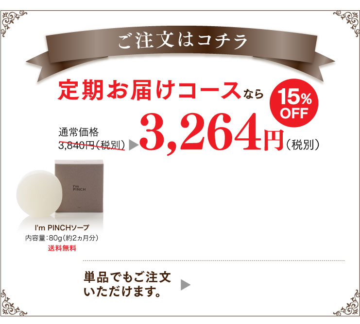 ご注文はこちら 定期お届けコース通常価格3,840円（税別）
3,264円（税別）定期お届けコースはご連絡をいただかなくても自動的にお届けさせていただけますので大変便利です。
2回目以降も15%のお値引き価格とさせていただきますので、続けるほどお得になります。定期お届けコースの詳しいご案内はこちらをご覧ください。単品でもご注文いただけます。
I'm PINCHソープ内容量：80g（約2ヵ月分）送料無料