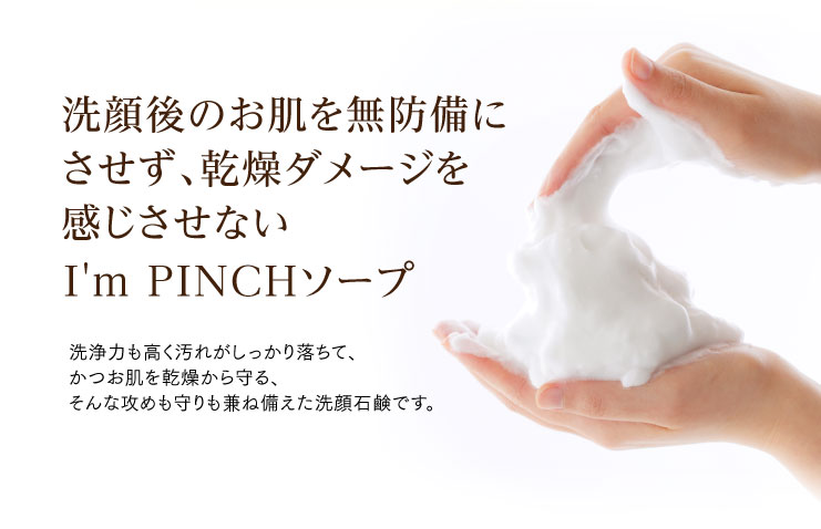 洗顔後のお肌を無防備にさせず、ダメージを感じさせないI'm PINCH（アイムピンチ）ソープ
洗浄力も高く汚れがしっかり落ちて、かつお肌を乾燥から守る、そんな攻めも守りも兼ね備えた洗顔石鹸です。