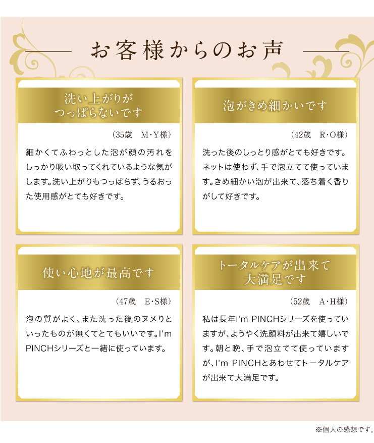 お客様からのお声洗い上がりがつっぱらないです
（35歳　M・Ｙ様）
細かくてふわっとした泡が顔の汚れをしっかり吸い取ってくれているような気がします。洗い上がりもつっぱらず、うるおった使用感がとても好きです。泡がきめ細かいです
（42歳　R・O様）
洗った後のしっとり感がとても好きです。ネットは使わず、手で泡立てて使っています。きめ細かい泡が出来て、落ち着く香りがして好きです。使い心地が最高です
（47歳　Ｅ・Ｓ様）
泡の質がよく、また洗った後のヌメりといったものが無くてとてもいいです。I'm PINCHシリーズと一緒に使っています。トータルケアが出来て大満足です
（52歳　Ａ・Ｈ様）
私は長年I'm PINCHシリーズを使っていますが、ようやく洗顔料が出来て嬉しいです。朝と晩、手で泡立てて使っていますが、I'm PINCHとあわせてトータルケアが出来て大満足です。