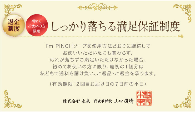 しっかり落ちる満足保証制度I'm PINCHソープを使用方法どおりに継続してお使いいただいたにも関わらず、汚れが落ちずご満足いただけなかった場合、初めてお使いの方に限り、最初の1個分は私どもで送料を請け負い、ご返品・ご返金を承ります。
（有効期限：２回目お届け日の７日前の平日）
株式会社未来代表取締役山口俊晴