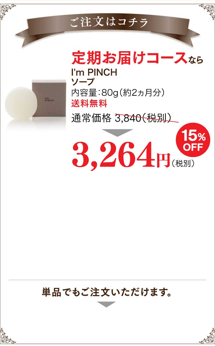 ご注文はこちら 定期お届けコース通常価格3,840円（税別）
3,264円（税別）定期お届けコースはご連絡をいただかなくても自動的にお届けさせていただけますので大変便利です。
2回目以降も15%のお値引き価格とさせていただきますので、続けるほどお得になります。定期お届けコースの詳しいご案内はこちらをご覧ください。単品でもご注文いただけます。
I'm PINCHソープ内容量：80g（約2ヵ月分）送料無料