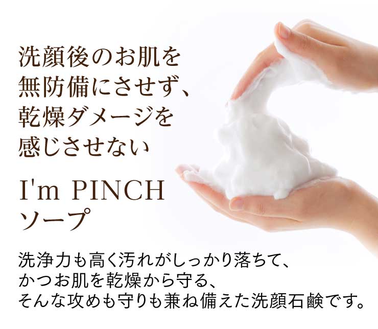 洗顔後のお肌を無防備にさせず、ダメージを感じさせないI'm PINCH（アイムピンチ）ソープ
洗浄力も高く汚れがしっかり落ちて、かつお肌を乾燥から守る、そんな攻めも守りも兼ね備えた洗顔石鹸です。