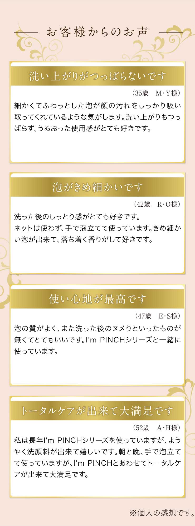 お客様からのお声洗い上がりがつっぱらないです
（35歳　M・Ｙ様）
細かくてふわっとした泡が顔の汚れをしっかり吸い取ってくれているような気がします。洗い上がりもつっぱらず、うるおった使用感がとても好きです。泡がきめ細かいです
（42歳　R・O様）
洗った後のしっとり感がとても好きです。ネットは使わず、手で泡立てて使っています。きめ細かい泡が出来て、落ち着く香りがして好きです。使い心地が最高です
（47歳　Ｅ・Ｓ様）
泡の質がよく、また洗った後のヌメりといったものが無くてとてもいいです。I'm PINCHシリーズと一緒に使っています。トータルケアが出来て大満足です
（52歳　Ａ・Ｈ様）
私は長年I'm PINCHシリーズを使っていますが、ようやく洗顔料が出来て嬉しいです。朝と晩、手で泡立てて使っていますが、I'm PINCHとあわせてトータルケアが出来て大満足です。