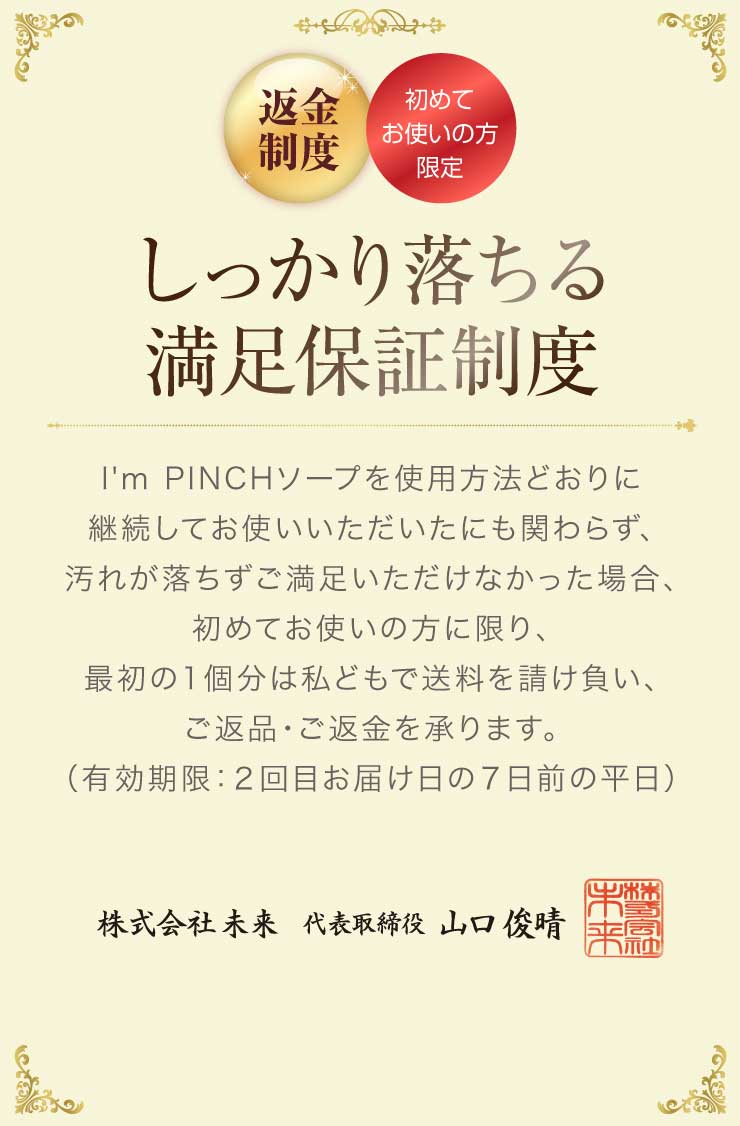 しっかり落ちる満足保証制度I'm PINCHソープを使用方法どおりに継続してお使いいただいたにも関わらず、汚れが落ちずご満足いただけなかった場合、初めてお使いの方に限り、最初の1個分は私どもで送料を請け負い、ご返品・ご返金を承ります。
（有効期限：２回目お届け日の７日前の平日）
株式会社未来代表取締役山口俊晴