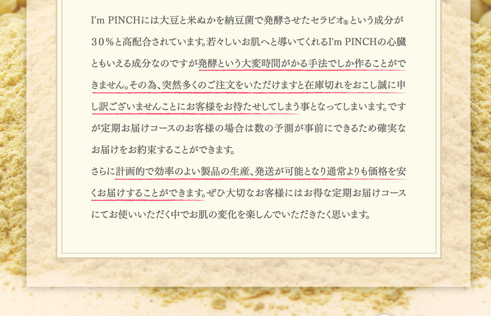 I'm PINCHには大豆と米ぬかを納豆菌で発酵させたセラビオRという成分が
３０％と高配合されています。若々しいお肌へと導いてくれるI'm PINCHの心臓ともいえる成分なのですが発酵という大変時間がかる手法でしか作ることができません。その為、突然多くのご注文をいただけますと在庫切れをおこし誠に申し訳ございませんことにお客様をお待たせしてしまう事となってしまいます。ですが定期お届けコースのお客様の場合は数の予測が事前にできるため確実なお届けをお約束することができます。
さらに計画的で効率のよい製品の生産、発送が可能となり通常よりも価格を安くお届けすることができます。ぜひ大切なお客様にはお得な定期お届けコースにてお使いいただく中でお肌の変化を楽しんでいただきたく思います。