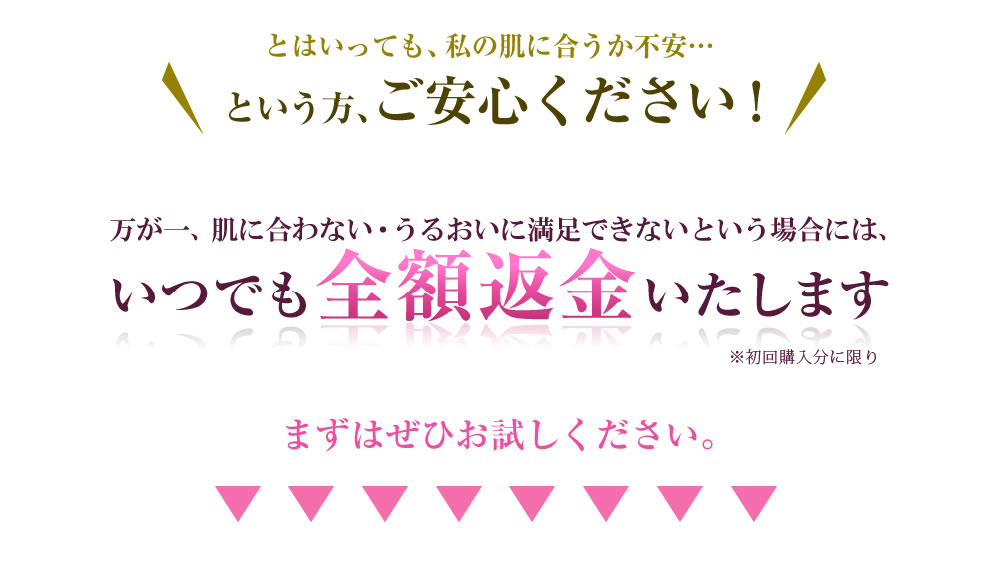 とはいっても、私の肌に合うか不安…　という方、ご安心ください！　万が一、肌に合わない・効果を感じられないという場合には、いつでも全額返金いたします。 まずはぜひお試しください。