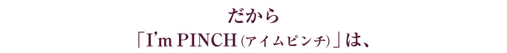 だから「I'm PINCH（アイムピンチ）」は、